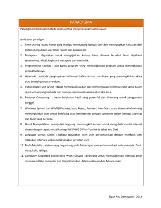 Dyah Ayu Damayanti | 2014
PARADIGMA
Paradigma merupakan metode utama untuk menyelesaikan suatu tujuan.
Jenis-jenis paradigm :
1. Time-sharing :suatu komp yang mampu mendukung banyak user dan meningkatkan keluaran dari
sistem menjadikan user lebih reaktif dan kolaboratif.
2. Metapora : digunakan untuk mengajarkan konsep baru, dimana tersebut telah dipahami
sebelumnya. Misal, keyboard metapora dari mesin tik.
3. Programming Toolkits : alat bantu program yang memungkinkan program untuk meningkatkan
produktivitasnya.
4. Hiperteks : metode penyimpanan informasi dalam format non-linear yang memungkinkan akses
atau browsing secara random.
5. Video display unit (VDU) : dapat memvisualisasikan dan memanipulasi informasi yang sama dalam
representasi yang berbeda dan mampu memvisualisasikan abstraksi data.
6. Personal Computing : mesin berukuran kecil yang powerful dan dirancang untuk penggunaan
tunggal
7. Windows System dan WIMP(Windows, Icon, Menu, Pointers) interface : suatu sistem window yang
memungkinkan user untuk berdialog atau berinteraksi dengan computer dalam berbagi aktivitas
dan topic yang berbeda.
8. Direct Manipulation : manipulasi langsung memungkinkan user untuk mengubah kondisi internal
sistem dengan cepat, missal konsep WYSIWYG (What You See Is What You Get)
9. Language Versus Action : bahasa digunakan oleh user berkomunikasi dengan interface. Aksi
dilakukan interface untuk melaksanakan perintah user.
10. Multi-Modality : sistem yang tergantung pada beberapan saluran komunikasi pada manusia. Cont.
mata, kulit, telinga.
11. Computer Supported Cooperative Work (CSCW) : dirancang untuk memungkinkan interaksi antar
manusia melalui computer dan direpretansikan dalam suatu produk. Misal e-mail.
 