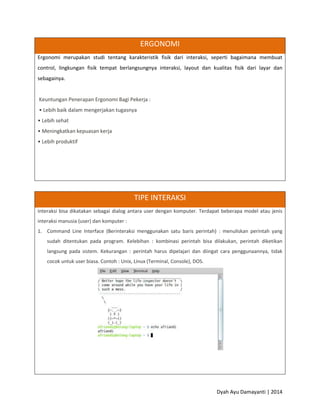 Dyah Ayu Damayanti | 2014
ERGONOMI
Ergonomi merupakan studi tentang karakteristik fisik dari interaksi, seperti bagaimana membuat
control, lingkungan fisik tempat berlangsungnya interaksi, layout dan kualitas fisik dari layar dan
sebagainya.
Keuntungan Penerapan Ergonomi Bagi Pekerja :
• Lebih baik dalam mengerjakan tugasnya
• Lebih sehat
• Meningkatkan kepuasan kerja
• Lebih produktif
TIPE INTERAKSI
Interaksi bisa dikatakan sebagai dialog antara user dengan komputer. Terdapat beberapa model atau jenis
interaksi manusia (user) dan komputer :
1. Command Line Interface (Berinteraksi menggunakan satu baris perintah) : menuliskan perintah yang
sudah ditentukan pada program. Kelebihan : kombinasi perintah bisa dilakukan, perintah diketikan
langsung pada sistem. Kekurangan : perintah harus dipelajari dan diingat cara penggunaannya, tidak
cocok untuk user biasa. Contoh : Unix, Linux (Terminal, Console), DOS.
 