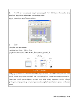 Dyah Ayu Damayanti | 2014
5. Form-fills and spreadsheets: mengisi area-area pada form. Kelebihan : Memasukkan data
sederhana. Kekurangan : memerlukan banyak tempat dilayar.
contoh : excel, lotus, openoffice spreadsheet.
6. WIMP
- Windows Icon Menu Pointer
- Windows Icon Mouse Pulldown Menu
yang termasuk komponen WIMP : button, dialogue boxes, pallettes, dll.
PROTOTYPING
Alat yang digunakan untuk mensimulasikan beberapa atau tidak semua fitur dari sistem yang akan
dibuat. Teknik desain yang melibatkan user untukmemberikan ide-ide denganmencoba program.
Salah satu metode pengembangan perangat lunak yang banyak digunakan. Dengan metode
prototyping ini pengembang dan pelanggan dapat saling berinteraksi selama proses pembuatan
sistem.
 