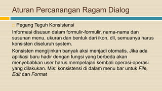 Aturan Percanangan Ragam Dialog
 Pegang Teguh Konsistensi
Informasi disusun dalam formulir-formulir, nama-nama dan
susunan menu, ukuran dan bentuk dari ikon, dll, semuanya harus
konsisten diseluruh system.
Konsisten mengijinkan banyak aksi menjadi otomatis. Jika ada
aplikasi baru hadir dengan fungsi yang berbeda akan
menyebabkan user harus mempelajari kembali operasi-operasi
yang dilakukan. Mis: konsistensi di dalam menu bar untuk File,
Edit dan Format
 
