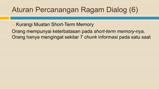 Aturan Percanangan Ragam Dialog (6)
 Kurangi Muatan Short-Term Memory
Orang mempunyai keterbatasan pada short-term memory-nya.
Orang hanya mengingat sekitar 7 chunk informasi pada satu saat
 