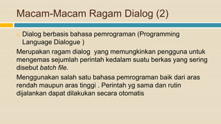 Macam-Macam Ragam Dialog (2)
 Dialog berbasis bahasa pemrograman (Programming
Language Dialogue )
Merupakan ragam dialog yang memungkinkan pengguna untuk
mengemas sejumlah perintah kedalam suatu berkas yang sering
disebut batch file.
Menggunakan salah satu bahasa pemrograman baik dari aras
rendah maupun aras tinggi . Perintah yg sama dan rutin
dijalankan dapat dilakukan secara otomatis
 