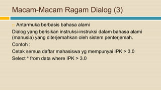 Macam-Macam Ragam Dialog (3)
 Antarmuka berbasis bahasa alami
Dialog yang berisikan instruksi-instruksi dalam bahasa alami
(manusia) yang diterjemahkan oleh sistem penterjemah.
Contoh :
Cetak semua daftar mahasiswa yg mempunyai IPK > 3.0
Select * from data where IPK > 3.0
 