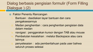Dialog berbasis pengisian formulir (Form Filling
Dialogue ) (2)
 Faktor Penentu Rancangan
1. Bantuan : dsediakan layar bantuan dan cara
pengaksesannya
2. Medan penghentian : cara penghentian pengisian data
dalam medan
3. navigasi : penggerakan kursor dengan TAB atau mouse
4. Pembetulan kesalahan : melalui Backspace atau cara
lainnya
5. penyelesaian : ada pemberitahuan pada user bahwa
seluruh proses selesai
 