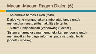 Macam-Macam Ragam Dialog (6)
 Antarmuka berbasis ikon (icon)
Dialog yang menggunakan simbol atau tanda untuk
menunjukan suatu pilihan aktifitas tertentu.
 Sistem Penjendelaan (Windowing System )
Sistem antarmuka yang memungkinkan pengguna untuk
menampilkan berbagai informasi pada satu atau lebih
jendela (window).
 
