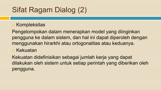 Sifat Ragam Dialog (2)
 Kompleksitas
Pengelompokan dalam menerapkan model yang diinginkan
pengguna ke dalam sistem, dan hal ini dapat diperoleh dengan
menggunakan hirarkhi atau ortogonalitas atau keduanya.
 Kekuatan
Kekuatan didefinisikan sebagai jumlah kerja yang dapat
dilakukan oleh sistem untuk setiap perintah yang diberikan oleh
pengguna.
 