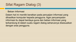 Sifat Ragam Dialog (3)
 Beban Informasi
Dalam hal ini menitik beratkan pada penyajian informasi yang
dihasilkan komputer kepada pengguna. Agar penyampaian
informasi itu dapat berdaya guna dan beban informasi yang
terkandung di dalam suatu ragam dialog seharusnya disesuaikan
dengan aras pengguna.
 