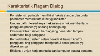 Karakteristik Ragam Dialog
 Konsistensi : perintah memiliki sintaksis standar dan urutan
parameter memiliki tata letak yg konsisten
 Umpan balik : tersedianya mekanisme untuk memberitahu
pengguna proses yg sedang berlangsung
 Observabilitas : sistem berfungsi dg benar dan tampak
sederhana bagi pengguna
 Kontrolabilitas : sistem selalu berada di bawah kontrol
pengguna, shg pengguna mengetahui posisi proses yg
dilakukannya
 Efisiensi : unjuk kerja manusia dan komputer secara bersama
 