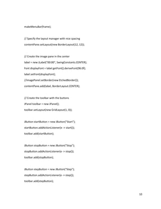 10
makeMenuBar(frame);
// Specify the layout manager with nice spacing
contentPane.setLayout(new BorderLayout(12, 12));
// Create the image pane in the center
label = new JLabel("00:00", SwingConstants.CENTER);
Font displayFont = label.getFont().deriveFont(96.0f);
label.setFont(displayFont);
//imagePanel.setBorder(new EtchedBorder());
contentPane.add(label, BorderLayout.CENTER);
// Create the toolbar with the buttons
JPanel toolbar = new JPanel();
toolbar.setLayout(new GridLayout(1, 0));
JButton startButton = new JButton("Start");
startButton.addActionListener(e -> start());
toolbar.add(startButton);
JButton stopButton = new JButton("Stop");
stopButton.addActionListener(e -> stop());
toolbar.add(stopButton);
JButton stepButton = new JButton("Step");
stepButton.addActionListener(e -> step());
toolbar.add(stepButton);
 