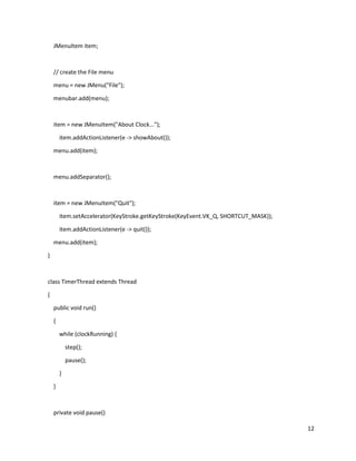 12
JMenuItem item;
// create the File menu
menu = new JMenu("File");
menubar.add(menu);
item = new JMenuItem("About Clock...");
item.addActionListener(e -> showAbout());
menu.add(item);
menu.addSeparator();
item = new JMenuItem("Quit");
item.setAccelerator(KeyStroke.getKeyStroke(KeyEvent.VK_Q, SHORTCUT_MASK));
item.addActionListener(e -> quit());
menu.add(item);
}
class TimerThread extends Thread
{
public void run()
{
while (clockRunning) {
step();
pause();
}
}
private void pause()
 