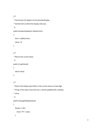 2
/**
* Constructor for objects of class NumberDisplay.
* Set the limit at which the display rolls over.
*/
public NumberDisplay(int rollOverLimit)
{
limit = rollOverLimit;
value = 0;
}
/**
* Return the current value.
*/
public int getValue()
{
return value;
}
/**
* Return the display value (that is, the current value as a two-digit
* String. If the value is less than ten, it will be padded with a leading
* zero).
*/
public String getDisplayValue()
{
if(value < 10) {
return "0" + value;
}
 