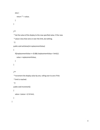3
else {
return "" + value;
}
}
/**
* Set the value of the display to the new specified value. If the new
* value is less than zero or over the limit, do nothing.
*/
public void setValue(int replacementValue)
{
if((replacementValue >= 0) && (replacementValue < limit)) {
value = replacementValue;
}
}
/**
* Increment the display value by one, rolling over to zero if the
* limit is reached.
*/
public void increment()
{
value = (value + 1) % limit;
}
}
 