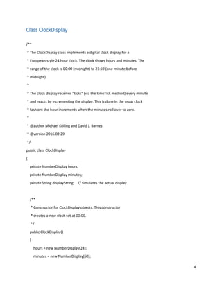 4
Class ClockDisplay
/**
* The ClockDisplay class implements a digital clock display for a
* European-style 24 hour clock. The clock shows hours and minutes. The
* range of the clock is 00:00 (midnight) to 23:59 (one minute before
* midnight).
*
* The clock display receives "ticks" (via the timeTick method) every minute
* and reacts by incrementing the display. This is done in the usual clock
* fashion: the hour increments when the minutes roll over to zero.
*
* @author Michael Kölling and David J. Barnes
* @version 2016.02.29
*/
public class ClockDisplay
{
private NumberDisplay hours;
private NumberDisplay minutes;
private String displayString; // simulates the actual display
/**
* Constructor for ClockDisplay objects. This constructor
* creates a new clock set at 00:00.
*/
public ClockDisplay()
{
hours = new NumberDisplay(24);
minutes = new NumberDisplay(60);
 
