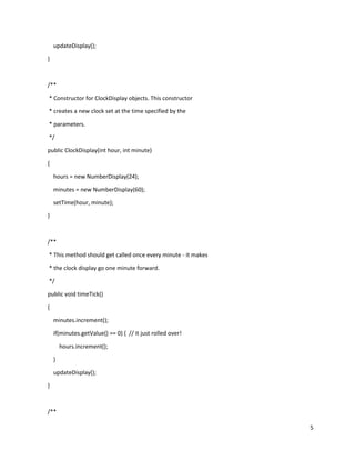 5
updateDisplay();
}
/**
* Constructor for ClockDisplay objects. This constructor
* creates a new clock set at the time specified by the
* parameters.
*/
public ClockDisplay(int hour, int minute)
{
hours = new NumberDisplay(24);
minutes = new NumberDisplay(60);
setTime(hour, minute);
}
/**
* This method should get called once every minute - it makes
* the clock display go one minute forward.
*/
public void timeTick()
{
minutes.increment();
if(minutes.getValue() == 0) { // it just rolled over!
hours.increment();
}
updateDisplay();
}
/**
 