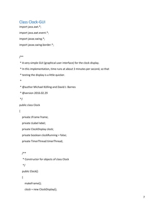 7
Class Clock-GUI
import java.awt.*;
import java.awt.event.*;
import javax.swing.*;
import javax.swing.border.*;
/**
* A very simple GUI (graphical user interface) for the clock display.
* In this implementation, time runs at about 3 minutes per second, so that
* testing the display is a little quicker.
*
* @author Michael Kölling and David J. Barnes
* @version 2016.02.29
*/
public class Clock
{
private JFrame frame;
private JLabel label;
private ClockDisplay clock;
private boolean clockRunning = false;
private TimerThread timerThread;
/**
* Constructor for objects of class Clock
*/
public Clock()
{
makeFrame();
clock = new ClockDisplay();
 