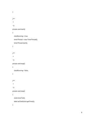 8
}
/**
*
*/
private void start()
{
clockRunning = true;
timerThread = new TimerThread();
timerThread.start();
}
/**
*
*/
private void stop()
{
clockRunning = false;
}
/**
*
*/
private void step()
{
clock.timeTick();
label.setText(clock.getTime());
}
 
