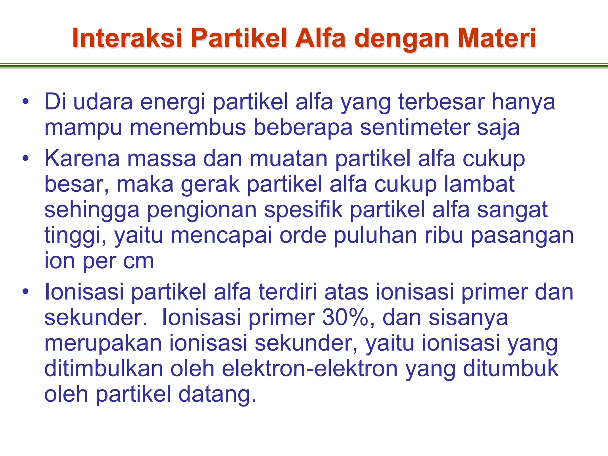 Interaksi Partikel Alfa dengan Materi

• Di udara energi partikel alfa yang terbesar hanya
  mampu menembus beberapa sentimeter saja
• Karena massa dan muatan partikel alfa cukup
  besar, maka gerak partikel alfa cukup lambat
  sehingga pengionan spesifik partikel alfa sangat
  tinggi, yaitu mencapai orde puluhan ribu pasangan
  ion per cm
• Ionisasi partikel alfa terdiri atas ionisasi primer dan
  sekunder. Ionisasi primer 30%, dan sisanya
  merupakan ionisasi sekunder, yaitu ionisasi yang
  ditimbulkan oleh elektron-elektron yang ditumbuk
  oleh partikel datang.
 