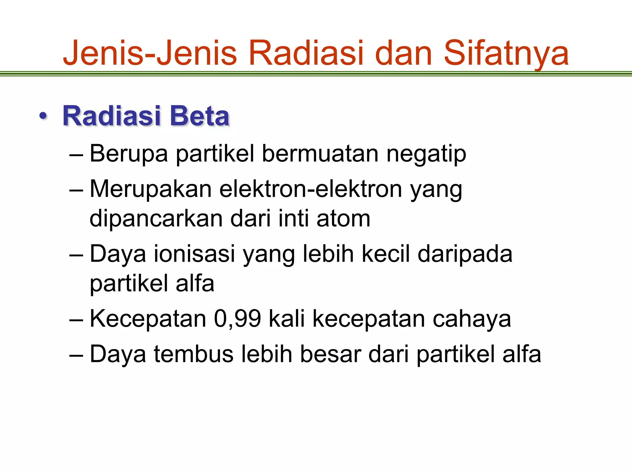 Jenis-Jenis Radiasi dan Sifatnya
• Radiasi Beta
  – Berupa partikel bermuatan negatip
  – Merupakan elektron-elektron yang
    dipancarkan dari inti atom
  – Daya ionisasi yang lebih kecil daripada
    partikel alfa
  – Kecepatan 0,99 kali kecepatan cahaya
  – Daya tembus lebih besar dari partikel alfa
 