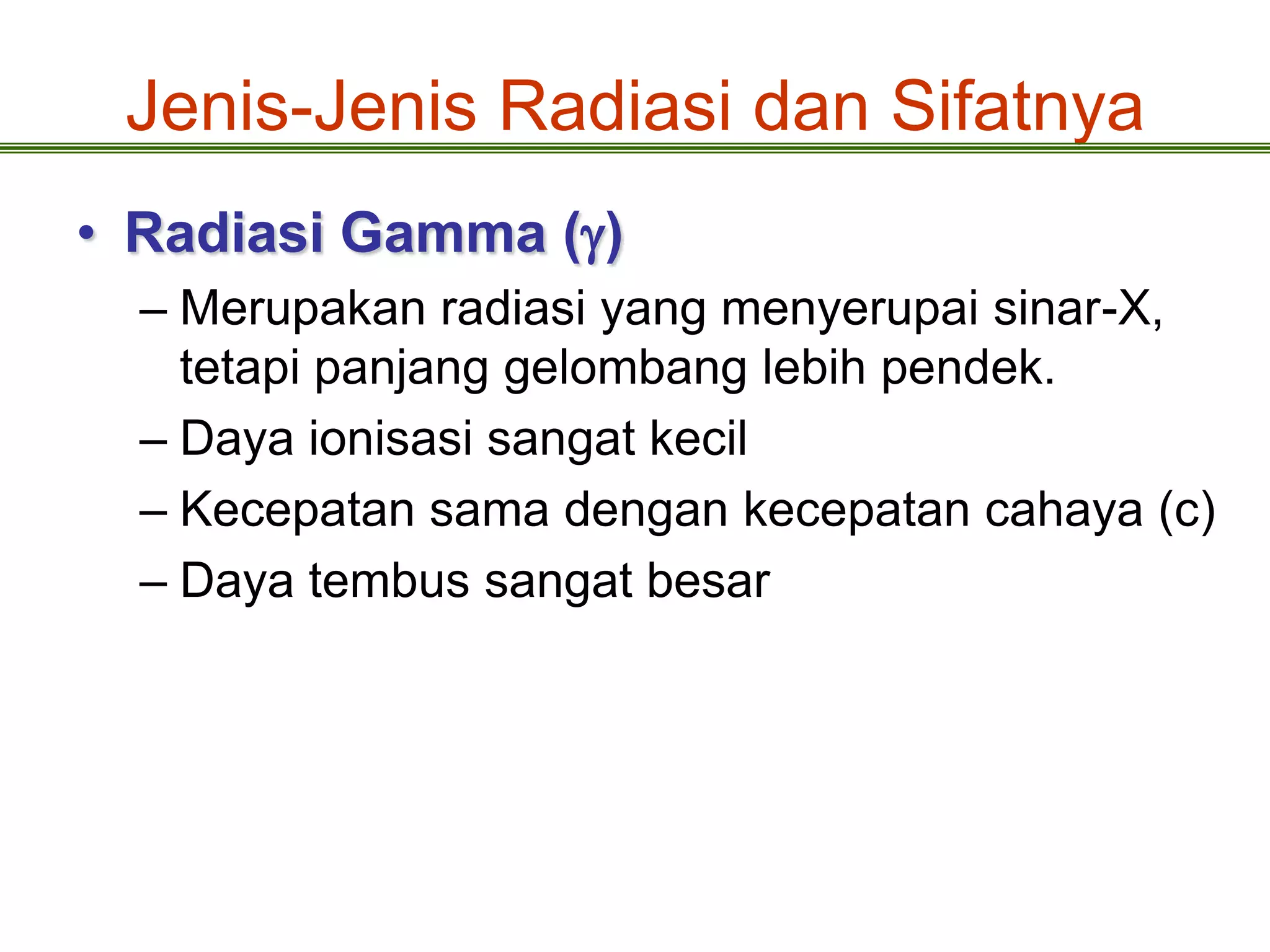 Jenis-Jenis Radiasi dan Sifatnya
• Radiasi Gamma ()
  – Merupakan radiasi yang menyerupai sinar-X,
    tetapi panjang gelombang lebih pendek.
  – Daya ionisasi sangat kecil
  – Kecepatan sama dengan kecepatan cahaya (c)
  – Daya tembus sangat besar
 