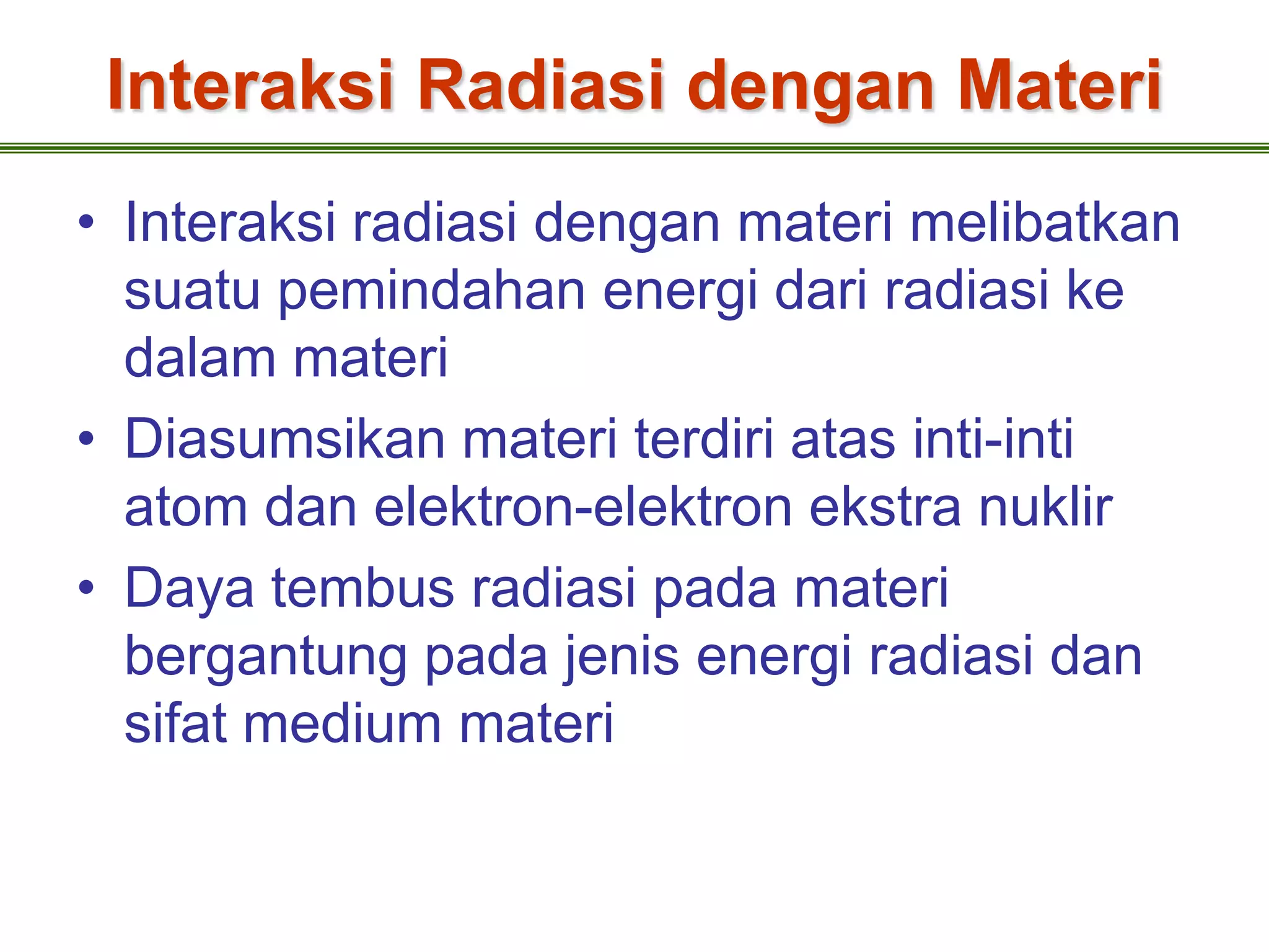 Interaksi Radiasi dengan Materi
• Interaksi radiasi dengan materi melibatkan
  suatu pemindahan energi dari radiasi ke
  dalam materi
• Diasumsikan materi terdiri atas inti-inti
  atom dan elektron-elektron ekstra nuklir
• Daya tembus radiasi pada materi
  bergantung pada jenis energi radiasi dan
  sifat medium materi
 