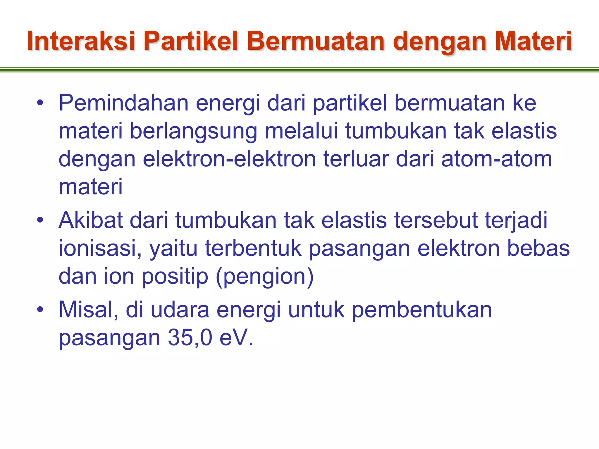 Interaksi Partikel Bermuatan dengan Materi

• Pemindahan energi dari partikel bermuatan ke
  materi berlangsung melalui tumbukan tak elastis
  dengan elektron-elektron terluar dari atom-atom
  materi
• Akibat dari tumbukan tak elastis tersebut terjadi
  ionisasi, yaitu terbentuk pasangan elektron bebas
  dan ion positip (pengion)
• Misal, di udara energi untuk pembentukan
  pasangan 35,0 eV.
 