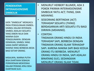 PENDEKATAN                • MENURUT HERBERT BLUMER, ADA 3
INTERAKSIONISME             POKOK PIKIRAN INTERAKSIONISME
SIMBOLIK                    SIMBOLIK YAITU ACT, THING, DAN
                            MEANING.
                          • SESEORANG BERTINDAK (ACT)
KATA “SIMBOLIK” MENGACU     TERHADAP SESUATU (THING)
PADA PENGGUNAAN SIMBOL-
SIMBOL DALAM INTERAKSI.
                            BERDASARKAN ARTI SESUATU ITU BAGI
SIMBOL ADALAH SESUATU       DIRINYA (MEANING).
YANG DIBERI NILAI DAN     • CONTOH:
MAKNA OLEH
                            TINDAKAN ORANG HINDU DI INDIA
PENGGUNANYA. DENGAN
DEMIKIAN, SIMBOL YANG       TERHADAP SAPI, BERBEDA DENGAN
SAMA DAPAT MEMILIKI         TINDAKAN ORANG ISLAM TERHADAP
MAKNA YANG BERBEDA-BEDA     SAPI. KARENA MAKNA SAPI BAGI KEDUA
BAGI SETIAP ORANG.          ORANG ITU BERBEDA. MENURUT
                            ORANG HINDU DI INDIA, SAPI ADALAH
MISALNYA, WARNA PUTIH       BINATANG SUCI, SEDANGKAN
BISA DIARTIKAN SEBAGAI
PERNYATAAN MENYERAH         MENURUT ORANG ISLAM TIDAK.
DALAM PERANG ATAU BISA
DIARTIKAN SUCI.
 