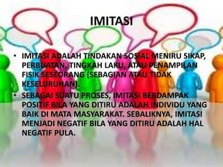 IMITASI

• IMITASI ADALAH TINDAKAN SOSIAL MENIRU SIKAP,
  PERBUATAN, TINGKAH LAKU, ATAU PENAMPILAN
  FISIK SESEORANG (SEBAGIAN ATAU TIDAK
  KESELURUHAN).
• SEBAGAI SUATU PROSES, IMITASI BERDAMPAK
  POSITIF BILA YANG DITIRU ADALAH INDIVIDU YANG
  BAIK DI MATA MASYARAKAT. SEBALIKNYA, IMITASI
  MENJADI NEGATIF BILA YANG DITIRU ADALAH HAL
  NEGATIF PULA.
 