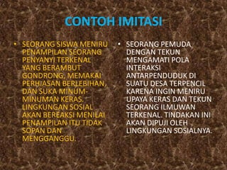 CONTOH IMITASI
• SEORANG SISWA MENIRU    • SEORANG PEMUDA
  PENAMPILAN SEORANG        DENGAN TEKUN
  PENYANYI TERKENAL         MENGAMATI POLA
  YANG BERAMBUT             INTERAKSI
  GONDRONG, MEMAKAI         ANTARPENDUDUK DI
  PERHIASAN BERLEBIHAN,     SUATU DESA TERPENCIL
  DAN SUKA MINUM-           KARENA INGIN MENIRU
  MINUMAN KERAS.            UPAYA KERAS DAN TEKUN
  LINGKUNGAN SOSIAL         SEORANG ILMUWAN
  AKAN BEREAKSI MENILAI     TERKENAL. TINDAKAN INI
  PENAMPILAN ITU TIDAK      AKAN DIPUJI OLEH
  SOPAN DAN                 LINGKUNGAN SOSIALNYA.
  MENGGANGGU.
 