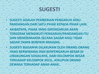 SUGESTI
• SUGESTI ADALAH PEMBERIAN PENGARUH ATAU
  PANDANGAN DARI SATU PIHAK KEPADA PIHAK LAIN.
• AKIBATNYA, PIHAK YANG DIPENGARUHI AKAN
  TERGERAK MENGIKUTI PENGARUH/PANDANGAN ITU
  DAN MENERIMANYA SECARA SADAR ATAU TIDAK
  SADAR TANPA BERPIKIR PANJANG.
• SUGESTI BIASANYA DILAKUKAN OLEH ORANG-ORANG
  YANG BERWIBAWA DAN BERPENGARUH BESAR DI
  LINGKUNGAN SOSIALNYA, DARI KELOMPOK BESAR
  TERHADAP KELOMPOK KECIL, ATAUPUN ORANG
  DEWASA TERHADAP ANAK-ANAK.
 