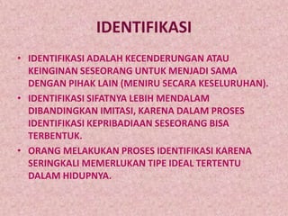 IDENTIFIKASI
• IDENTIFIKASI ADALAH KECENDERUNGAN ATAU
  KEINGINAN SESEORANG UNTUK MENJADI SAMA
  DENGAN PIHAK LAIN (MENIRU SECARA KESELURUHAN).
• IDENTIFIKASI SIFATNYA LEBIH MENDALAM
  DIBANDINGKAN IMITASI, KARENA DALAM PROSES
  IDENTIFIKASI KEPRIBADIAAN SESEORANG BISA
  TERBENTUK.
• ORANG MELAKUKAN PROSES IDENTIFIKASI KARENA
  SERINGKALI MEMERLUKAN TIPE IDEAL TERTENTU
  DALAM HIDUPNYA.
 