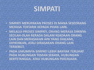 SIMPATI
• SIMPATI MERUPAKAN PROSES DI MANA SESEORANG
  MERASA TERTARIK KEPADA PIHAK LAIN.
• MELALUI PROSES SIMPATI, ORANG MERASA DIRINYA
  SEOLAH-OLAH BERADA DALAM KEADAAN ORANG
  LAIN DAN MERASAKAN APA YANG DIALAMI,
  DIPIKIRKAN, ATAU DIRASAKAN ORANG LAIN
  TERSEBUT.
• PADA UMUMNYA SIMPATI LEBIH BANYAK TERLIHAT
  PADA HUBUNGAN TEMAN SEBAYA, HUBUNGAN
  BERTETANGGA, ATAU HUBUNGAN PEKERJAAN.
 