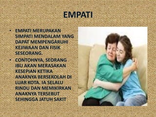 EMPATI
• EMPATI MERUPAKAN
  SIMPATI MENDALAM YANG
  DAPAT MEMPENGARUHI
  KEJIWAAN DAN FISIK
  SESEORANG.
• CONTOHNYA, SEORANG
  IBU AKAN MERASAKAN
  KESEPIAN KETIKA
  ANAKNYA BERSEKOLAH DI
  LUAR KOTA. IA SELALU
  RINDU DAN MEMIKIRKAN
  ANAKNYA TERSEBUT
  SEHINGGA JATUH SAKIT
 