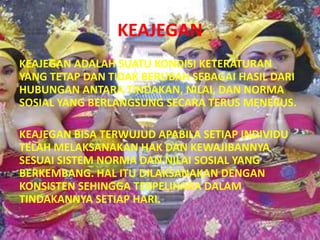 KEAJEGAN
KEAJEGAN ADALAH SUATU KONDISI KETERATURAN
YANG TETAP DAN TIDAK BERUBAH SEBAGAI HASIL DARI
HUBUNGAN ANTARA TINDAKAN, NILAI, DAN NORMA
SOSIAL YANG BERLANGSUNG SECARA TERUS MENERUS.

KEAJEGAN BISA TERWUJUD APABILA SETIAP INDIVIDU
TELAH MELAKSANAKAN HAK DAN KEWAJIBANNYA
SESUAI SISTEM NORMA DAN NILAI SOSIAL YANG
BERKEMBANG. HAL ITU DILAKSANAKAN DENGAN
KONSISTEN SEHINGGA TERPELIHARA DALAM
TINDAKANNYA SETIAP HARI.
 