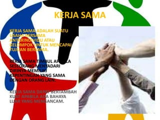 KERJA SAMA
KERJA SAMA ADALAH SUATU
USAHA BERSAMA
ANTARINDIVIDU ATAU
KELOMPOK UNTUK MENCAPAI
TUJUAN BERSAMA.

KERJA SAMA TIMBUL APABILA
SESEORANG MENYADARI
DIRINYA MEMILIKI
KEPENTINGAN YANG SAMA
DENGAN ORANG LAIN.

KERJA SAMA DAPAT BERTAMBAH
KUAT APABILA ADA BAHAYA
LUAR YANG MENGANCAM.
 