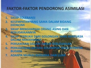 FAKTOR-FAKTOR PENDORONG ASIMILASI
1. SIKAP TOLERANSI
2. KESEMPATAN YANG SAMA DALAM BIDANG
   EKONOMI
3. SIKAP MENGHARGAI ORANG ASING DAN
   KEBUDAYAANNYA
4. SIKAP TERBUKA DARI GOLONGAN YANG BERKUASA
   DALAM MASYARAKAT
5. PERSAMAAN DALAM UNSUR KEBUDAYAAN
6. PERKAWINAN ANTARA KELOMPOK YANG BERBEDA
   BUDAYA
7. ADANYA MUSUH BERSAMA DARI LUAR
 