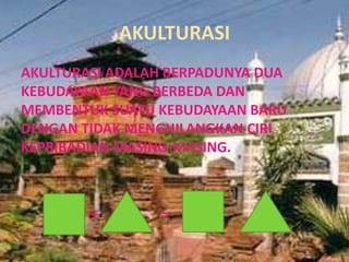 AKULTURASI
AKULTURASI ADALAH BERPADUNYA DUA
KEBUDAYAAN YANG BERBEDA DAN
MEMBENTUK SUATU KEBUDAYAAN BARU
DENGAN TIDAK MENGHILANGKAN CIRI
KEPRIBADIAN MASING-MASING.



        +       =
 