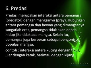 6. Predasi
Predasi merupakan interaksi antara pemangsa
(predator) dengan mangsanya (prey). Hubungan
antara pemangsa dan hewan yang dimangsanya
sangatlah erat, pemangsa tidak akan dapat
hidup jika tidak ada mangsa. Selain itu,
pemangsa juga berperan sebagai pengontrol
populasi mangsa.
contoh : interaksi antara kucing dengan tikus,
ular dengan katak, harimau dengan kijang.

 