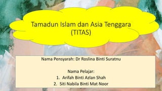 Tamadun Islam dan Asia Tenggara
(TITAS)
Nama Pensyarah: Dr Roslina Binti Suratnu
Nama Pelajar:
1. Arifah Binti Azlan Shah
2. Siti Nabila Binti Mat Noor
 