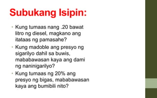 Subukang Isipin:
• Kung tumaas nang .20 bawat
litro ng diesel, magkano ang
itataas ng pamasahe?
• Kung madoble ang presyo ng
sigarilyo dahil sa buwis,
mababawasan kaya ang dami
ng naninigarilyo?
• Kung tumaas ng 20% ang
presyo ng bigas, mababawasan
kaya ang bumibili nito?
 
