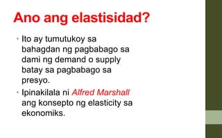 Ano ang elastisidad?
• Ito ay tumutukoy sa
bahagdan ng pagbabago sa
dami ng demand o supply
batay sa pagbabago sa
presyo.
• Ipinakilala ni Alfred Marshall
ang konsepto ng elasticity sa
ekonomiks.
 