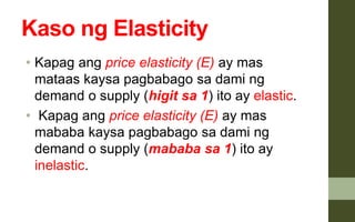 Kaso ng Elasticity
• Kapag ang price elasticity (E) ay mas
mataas kaysa pagbabago sa dami ng
demand o supply (higit sa 1) ito ay elastic.
• Kapag ang price elasticity (E) ay mas
mababa kaysa pagbabago sa dami ng
demand o supply (mababa sa 1) ito ay
inelastic.
 