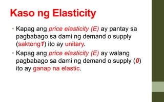 Kaso ng Elasticity
• Kapag ang price elasticity (E) ay pantay sa
pagbabago sa dami ng demand o supply
(saktong1) ito ay unitary.
• Kapag ang price elasticity (E) ay walang
pagbabago sa dami ng demand o supply (0)
ito ay ganap na elastic.
 
