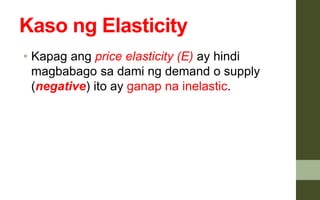 Kaso ng Elasticity
• Kapag ang price elasticity (E) ay hindi
magbabago sa dami ng demand o supply
(negative) ito ay ganap na inelastic.
 