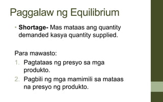 Paggalaw ng Equilibrium
• Shortage- Mas mataas ang quantity
demanded kasya quantity supplied.
Para mawasto:
1. Pagtataas ng presyo sa mga
produkto.
2. Pagbili ng mga mamimili sa mataas
na presyo ng produkto.
 