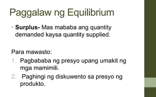 Paggalaw ng Equilibrium
• Surplus- Mas mababa ang quantity
demanded kaysa quantity supplied.
Para mawasto:
1. Pagbababa ng presyo upang umakit ng
mga mamimili.
2. Paghingi ng diskuwento sa presyo ng
produkto.
 
