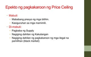 Epekto ng pagkakaroon ng Price Ceiling
• Mabuti:
• Mababang presyo ng mga bilihin.
• Kasiguruhan sa mga mamimili.
• Di-mabuti:
• Pagbaba ng Supply
• Nagiging dahilan ng Kakulangan
• Nagiging dahilan ng pagkakaroon ng mga ilegal na
pamilihan (black market)
 