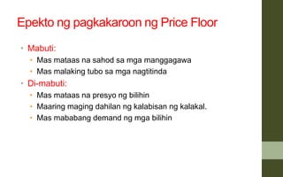 Epekto ng pagkakaroon ng Price Floor
• Mabuti:
• Mas mataas na sahod sa mga manggagawa
• Mas malaking tubo sa mga nagtitinda
• Di-mabuti:
• Mas mataas na presyo ng bilihin
• Maaring maging dahilan ng kalabisan ng kalakal.
• Mas mababang demand ng mga bilihin
 