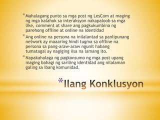 *
*Mahalagang punto sa mga post ng LesCom at maging
ng mga kalahok sa interaksyon nakapaloob sa mga
like, comment at share ang pagkukumbina ng
parehong offline at online na identidad
*Ang online na persona na inilalantad sa panlipunang
network ay maaaring hindi tugma sa offline na
persona sa pang-araw-araw ngunit habang
tumatagal ay nagiging iisa na lamang ito.
*Napakahalaga ng pagkonsumo ng mga post upang
maging bahagi ng sariling identidad ang nilalaman
galing sa ibang komunidad.
 