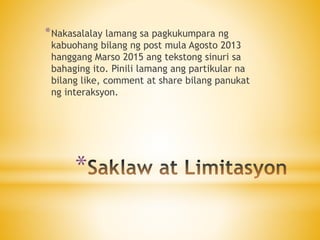 *
*Nakasalalay lamang sa pagkukumpara ng
kabuohang bilang ng post mula Agosto 2013
hanggang Marso 2015 ang tekstong sinuri sa
bahaging ito. Pinili lamang ang partikular na
bilang like, comment at share bilang panukat
ng interaksyon.
 