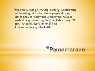 *
*Mula sa paraang Browsing, Linking, Shortlisting
at Focusing, sinundan ito sa pagkolekta ng
datos para sa ikalawang dimensyon. Mula sa
malakihang datos (big data) ng kabuohang 170
post ay pumili lamang ng 136 na
kinukonsederang interkatibo.
 